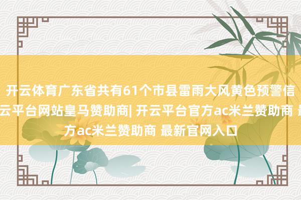开云体育广东省共有61个市县雷雨大风黄色预警信号成功中-开云平台网站皇马赞助商| 开云平台官方ac米兰赞助商 最新官网入口