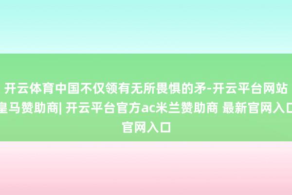 开云体育中国不仅领有无所畏惧的矛-开云平台网站皇马赞助商| 开云平台官方ac米兰赞助商 最新官网入口