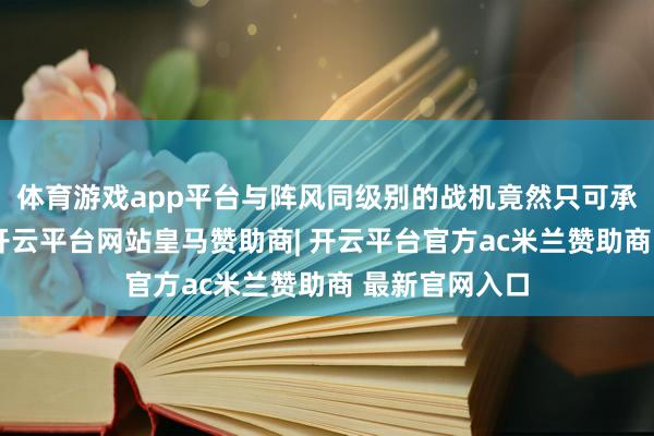 体育游戏app平台与阵风同级别的战机竟然只可承担扮演任务-开云平台网站皇马赞助商| 开云平台官方ac米兰赞助商 最新官网入口