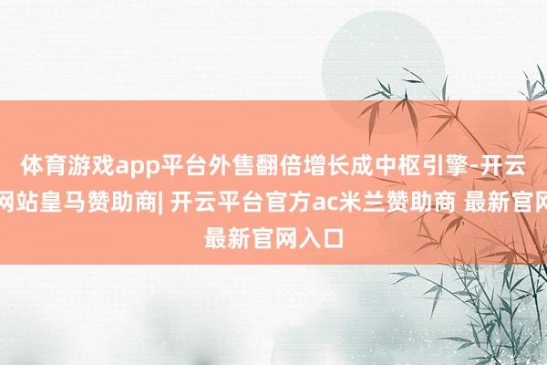 体育游戏app平台　　外售翻倍增长成中枢引擎-开云平台网站皇马赞助商| 开云平台官方ac米兰赞助商 最新官网入口