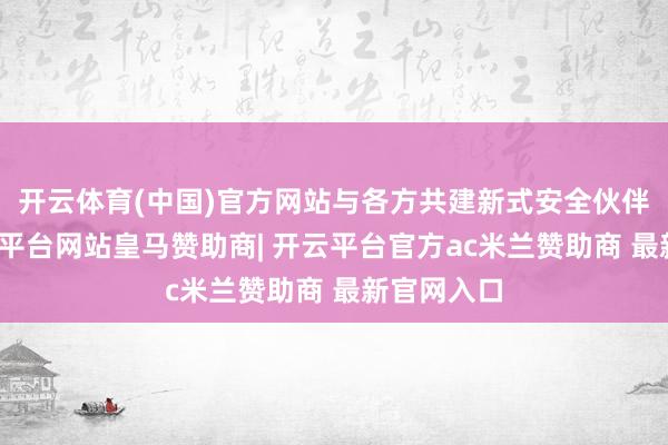 开云体育(中国)官方网站与各方共建新式安全伙伴联系-开云平台网站皇马赞助商| 开云平台官方ac米兰赞助商 最新官网入口