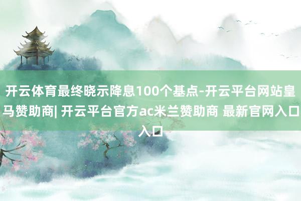 开云体育最终晓示降息100个基点-开云平台网站皇马赞助商| 开云平台官方ac米兰赞助商 最新官网入口