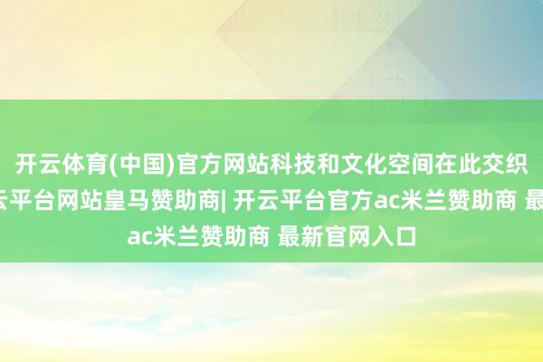 开云体育(中国)官方网站科技和文化空间在此交织、会通-开云平台网站皇马赞助商| 开云平台官方ac米兰赞助商 最新官网入口