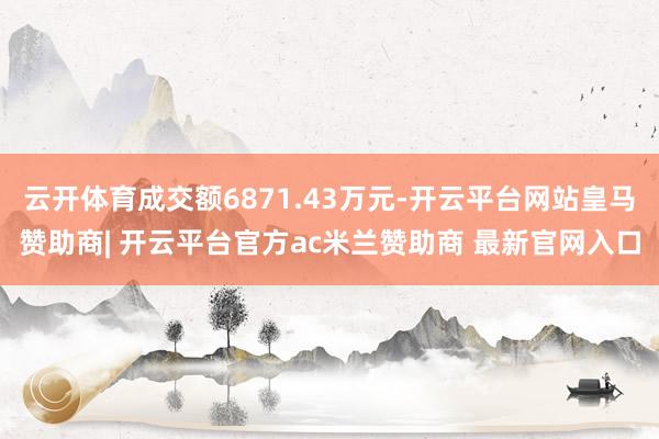 云开体育成交额6871.43万元-开云平台网站皇马赞助商| 开云平台官方ac米兰赞助商 最新官网入口