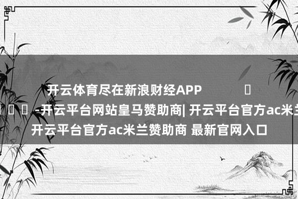 开云体育尽在新浪财经APP            													-开云平台网站皇马赞助商| 开云平台官方ac米兰赞助商 最新官网入口