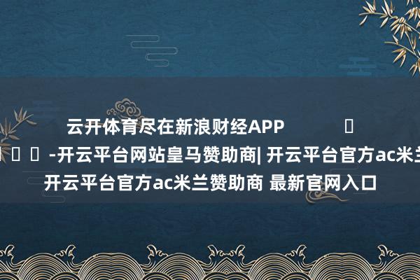 云开体育尽在新浪财经APP -开云平台网站皇马赞助商| 开云平台官方ac米兰赞助商 最新官网入口