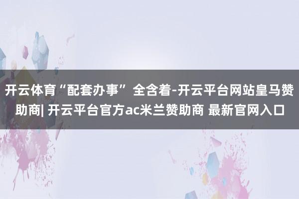开云体育“配套办事” 全含着-开云平台网站皇马赞助商| 开云平台官方ac米兰赞助商 最新官网入口