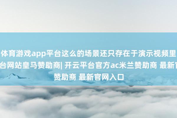 体育游戏app平台这么的场景还只存在于演示视频里-开云平台网站皇马赞助商| 开云平台官方ac米兰赞助商 最新官网入口