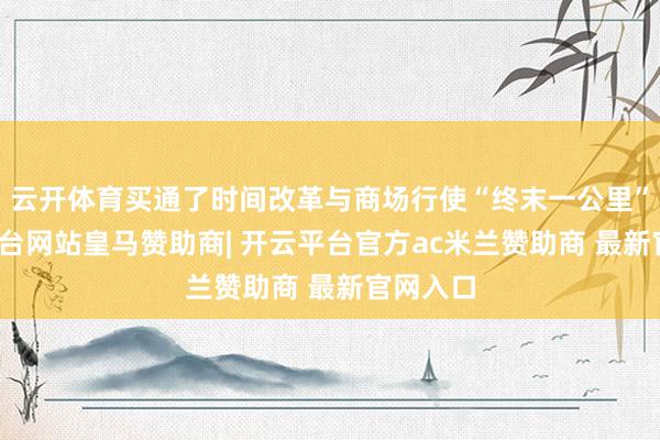 云开体育买通了时间改革与商场行使“终末一公里”-开云平台网站皇马赞助商| 开云平台官方ac米兰赞助商 最新官网入口