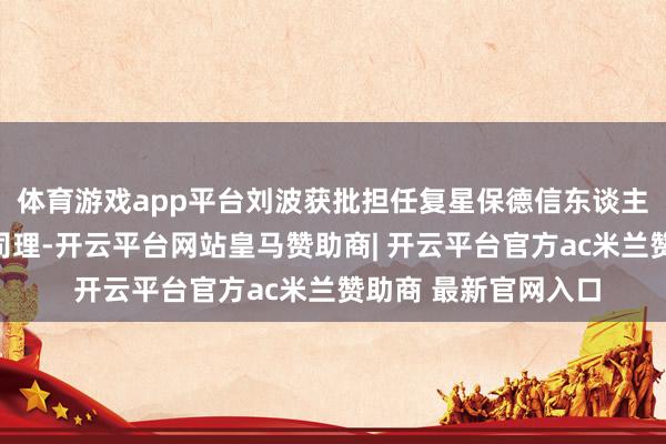 体育游戏app平台刘波获批担任复星保德信东谈主寿山东分公司副总司理-开云平台网站皇马赞助商| 开云平台官方ac米兰赞助商 最新官网入口