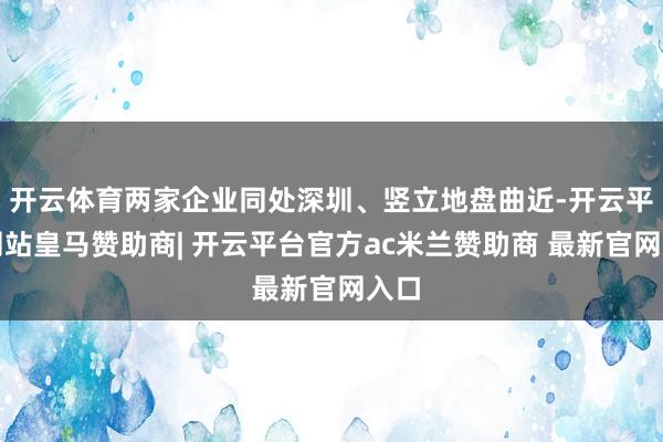 开云体育两家企业同处深圳、竖立地盘曲近-开云平台网站皇马赞助商| 开云平台官方ac米兰赞助商 最新官网入口