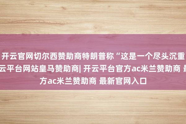 开云官网切尔西赞助商特朗普称“这是一个尽头沉重的场所”-开云平台网站皇马赞助商| 开云平台官方ac米兰赞助商 最新官网入口