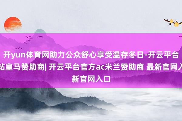 开yun体育网助力公众舒心享受温存冬日-开云平台网站皇马赞助商| 开云平台官方ac米兰赞助商 最新官网入口
