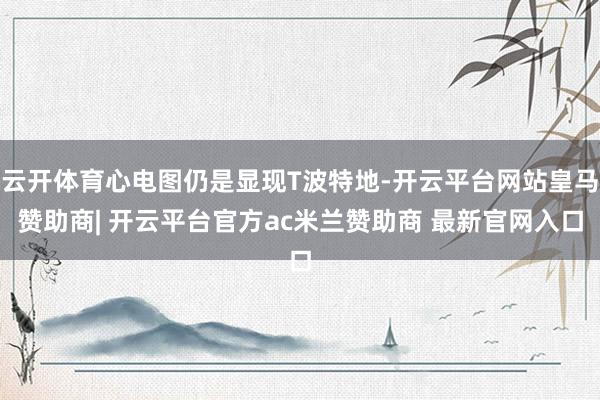 云开体育心电图仍是显现T波特地-开云平台网站皇马赞助商| 开云平台官方ac米兰赞助商 最新官网入口