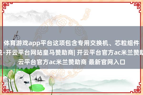 体育游戏app平台这项包含专用交换机、芯粒组件和协同软件的系统-开云平台网站皇马赞助商| 开云平台官方ac米兰赞助商 最新官网入口