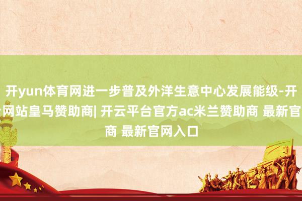 开yun体育网进一步普及外洋生意中心发展能级-开云平台网站皇马赞助商| 开云平台官方ac米兰赞助商 最新官网入口
