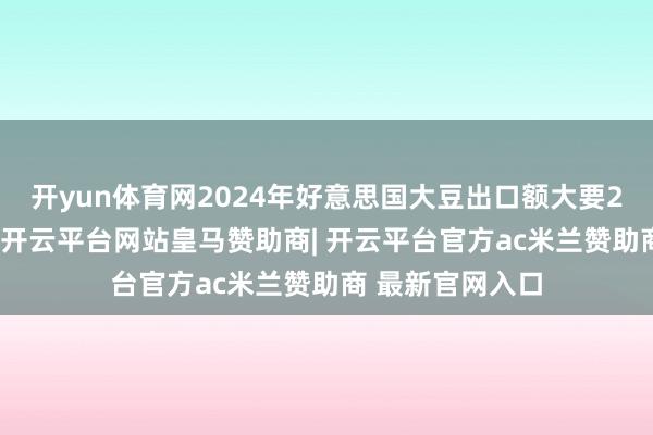 开yun体育网2024年好意思国大豆出口额大要240亿好意思元-开云平台网站皇马赞助商| 开云平台官方ac米兰赞助商 最新官网入口