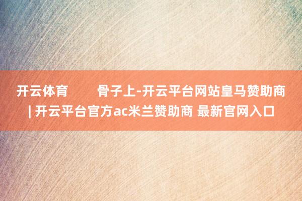 开云体育        骨子上-开云平台网站皇马赞助商| 开云平台官方ac米兰赞助商 最新官网入口