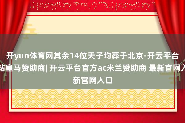 开yun体育网其余14位天子均葬于北京-开云平台网站皇马赞助商| 开云平台官方ac米兰赞助商 最新官网入口
