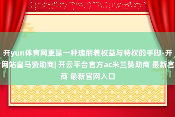 开yun体育网更是一种瑰丽着权益与特权的手脚-开云平台网站皇马赞助商| 开云平台官方ac米兰赞助商 最新官网入口
