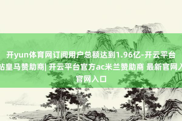 开yun体育网订阅用户总额达到1.96亿-开云平台网站皇马赞助商| 开云平台官方ac米兰赞助商 最新官网入口
