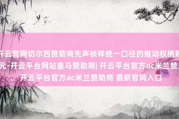 开云官网切尔西赞助商先声祯祥统一口径的推动权柄账面值约为10.20亿元-开云平台网站皇马赞助商| 开云平台官方ac米兰赞助商 最新官网入口