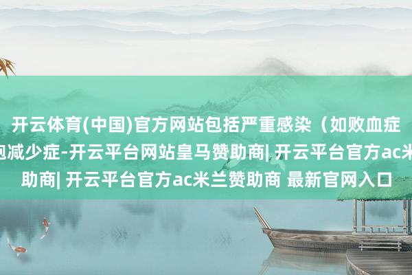 开云体育(中国)官方网站包括严重感染（如败血症）和发烧性中性粒细胞减少症-开云平台网站皇马赞助商| 开云平台官方ac米兰赞助商 最新官网入口