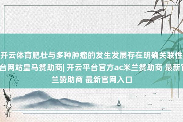 开云体育肥壮与多种肿瘤的发生发展存在明确关联性-开云平台网站皇马赞助商| 开云平台官方ac米兰赞助商 最新官网入口