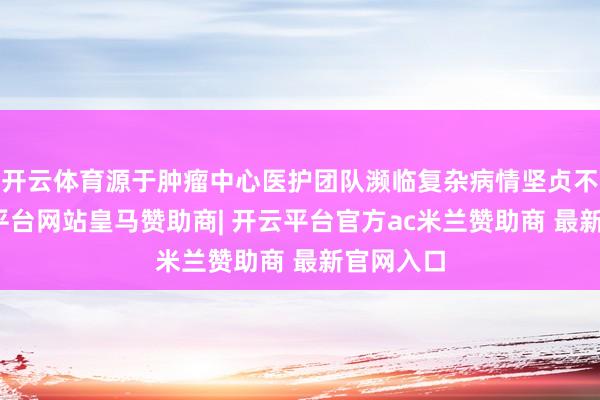 开云体育源于肿瘤中心医护团队濒临复杂病情坚贞不渝-开云平台网站皇马赞助商| 开云平台官方ac米兰赞助商 最新官网入口