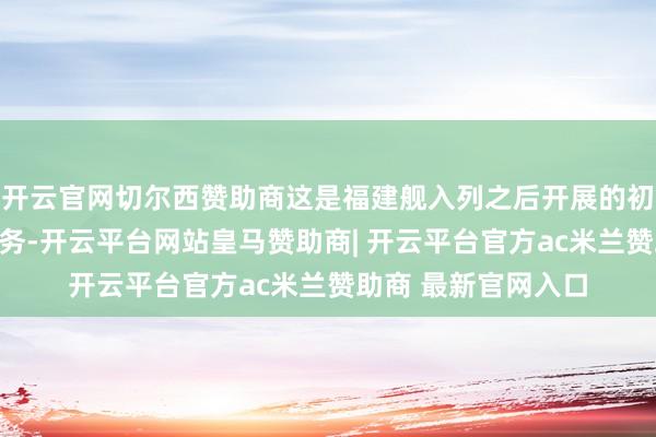 开云官网切尔西赞助商这是福建舰入列之后开展的初度海上实兵老师任务-开云平台网站皇马赞助商| 开云平台官方ac米兰赞助商 最新官网入口