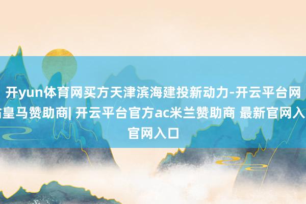 开yun体育网买方天津滨海建投新动力-开云平台网站皇马赞助商| 开云平台官方ac米兰赞助商 最新官网入口