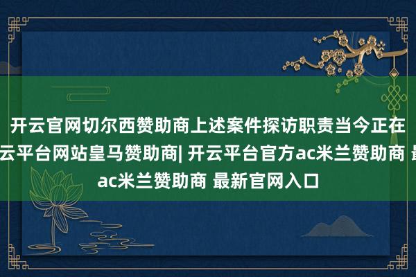 开云官网切尔西赞助商　　上述案件探访职责当今正在进行之中-开云平台网站皇马赞助商| 开云平台官方ac米兰赞助商 最新官网入口