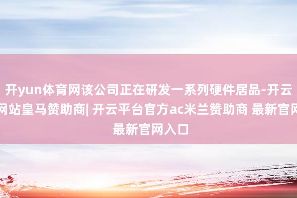 开yun体育网该公司正在研发一系列硬件居品-开云平台网站皇马赞助商| 开云平台官方ac米兰赞助商 最新官网入口