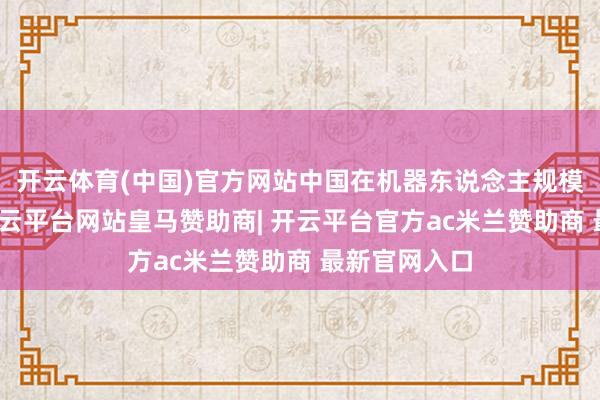 开云体育(中国)官方网站中国在机器东说念主规模迅速发展-开云平台网站皇马赞助商| 开云平台官方ac米兰赞助商 最新官网入口