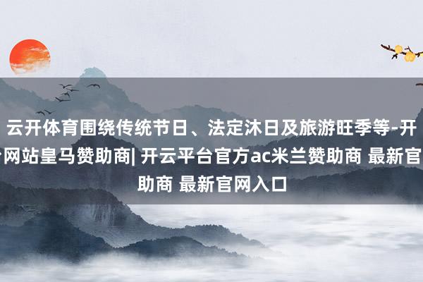 云开体育围绕传统节日、法定沐日及旅游旺季等-开云平台网站皇马赞助商| 开云平台官方ac米兰赞助商 最新官网入口