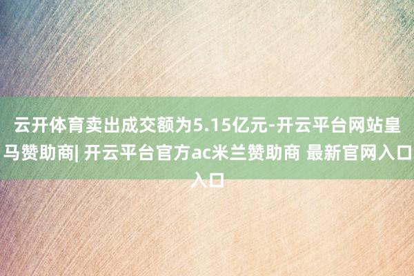 云开体育卖出成交额为5.15亿元-开云平台网站皇马赞助商| 开云平台官方ac米兰赞助商 最新官网入口