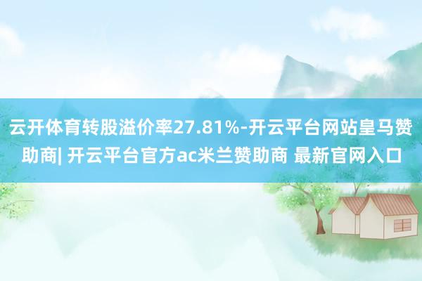 云开体育转股溢价率27.81%-开云平台网站皇马赞助商| 开云平台官方ac米兰赞助商 最新官网入口