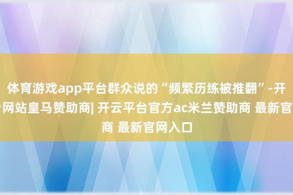 体育游戏app平台群众说的“频繁历练被推翻”-开云平台网站皇马赞助商| 开云平台官方ac米兰赞助商 最新官网入口