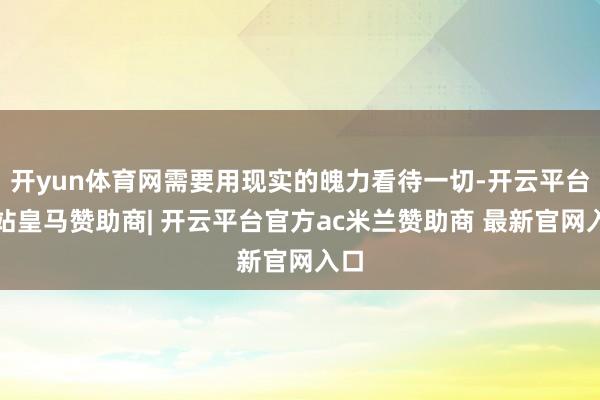 开yun体育网需要用现实的魄力看待一切-开云平台网站皇马赞助商| 开云平台官方ac米兰赞助商 最新官网入口