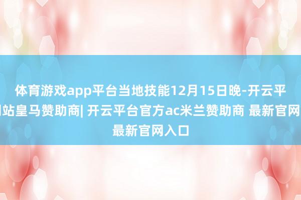 体育游戏app平台当地技能12月15日晚-开云平台网站皇马赞助商| 开云平台官方ac米兰赞助商 最新官网入口