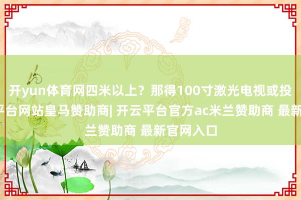 开yun体育网四米以上？那得100寸激光电视或投影-开云平台网站皇马赞助商| 开云平台官方ac米兰赞助商 最新官网入口