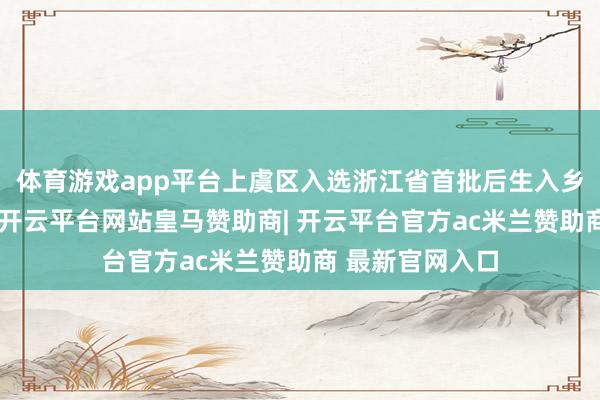 体育游戏app平台上虞区入选浙江省首批后生入乡发展改换试点-开云平台网站皇马赞助商| 开云平台官方ac米兰赞助商 最新官网入口