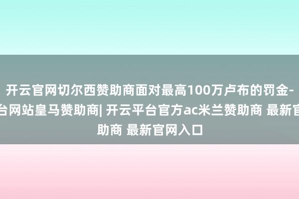 开云官网切尔西赞助商面对最高100万卢布的罚金-开云平台网站皇马赞助商| 开云平台官方ac米兰赞助商 最新官网入口