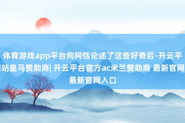 体育游戏app平台向阿恬论述了这些好奇后-开云平台网站皇马赞助商| 开云平台官方ac米兰赞助商 最新官网入口