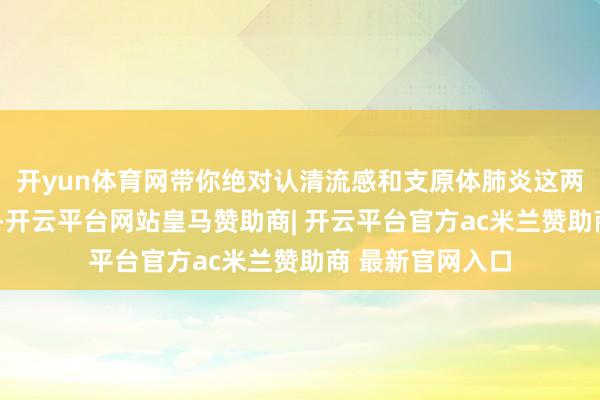 开yun体育网带你绝对认清流感和支原体肺炎这两个“罪魁首恶”-开云平台网站皇马赞助商| 开云平台官方ac米兰赞助商 最新官网入口
