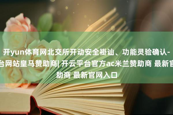 开yun体育网北交所开动安全褂讪、功能灵验确认-开云平台网站皇马赞助商| 开云平台官方ac米兰赞助商 最新官网入口