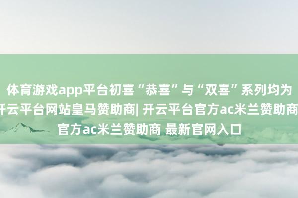 体育游戏app平台初喜“恭喜”与“双喜”系列均为53度纯粮酒-开云平台网站皇马赞助商| 开云平台官方ac米兰赞助商 最新官网入口
