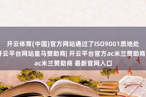开云体育(中国)官方网站通过了ISO9001质地处罚体系认证-开云平台网站皇马赞助商| 开云平台官方ac米兰赞助商 最新官网入口