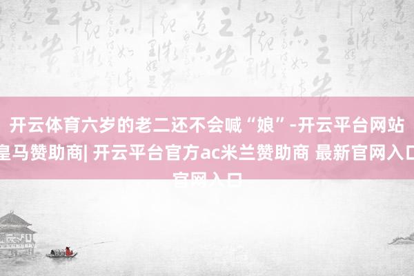 开云体育六岁的老二还不会喊“娘”-开云平台网站皇马赞助商| 开云平台官方ac米兰赞助商 最新官网入口