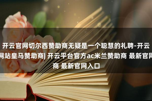 开云官网切尔西赞助商无疑是一个聪慧的礼聘-开云平台网站皇马赞助商| 开云平台官方ac米兰赞助商 最新官网入口